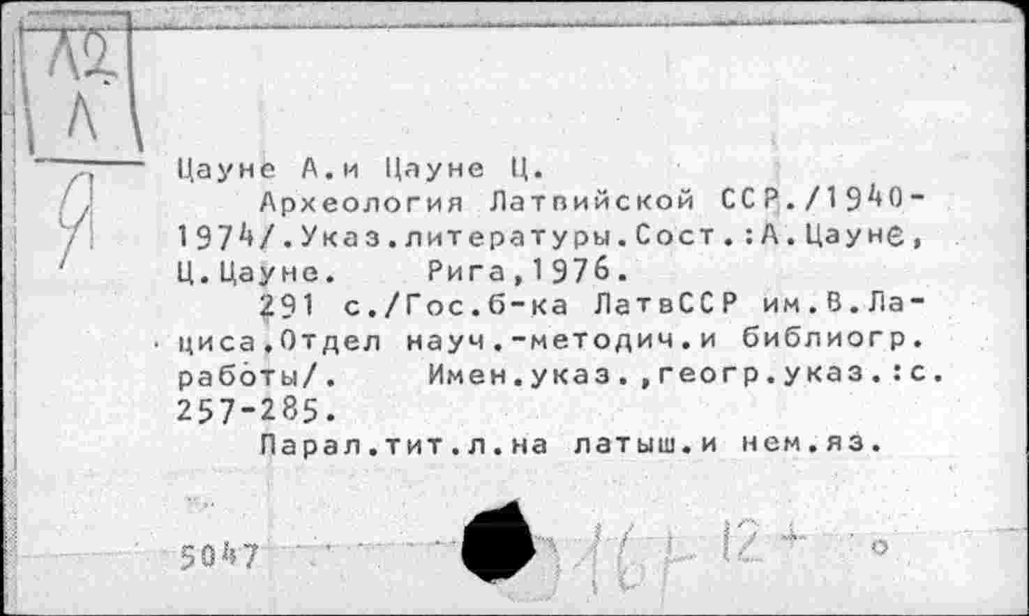 ﻿
Цауне А.и Цауне Ц.
Археология Латпийской ССР./19^0“ 197V.Указ.литературы.С о ст.:А. Цауне, Ц.Цауне. Рига,1976.
291 с./Гос.б-ка ЛатвССР им.В.Лациса.Отдел науч.-методич.и библиогр. работы/. Имен.указ.,геогр.указ.:с. 257-285.
Парал .тит.л.на латыш.и нем.яз.